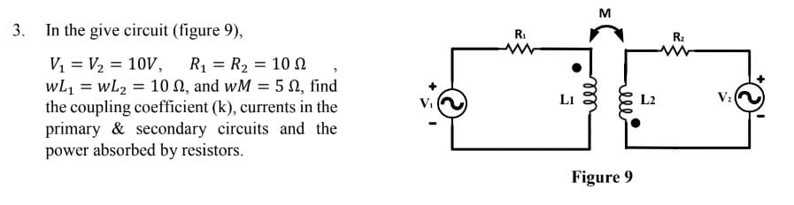 M
3.
In the give circuit (figure 9),
R:
R2
V, = V2 = 10V,
wL1 = wL2 = 10 N, and wM = 5 N, find
the coupling coefficient (k), currents in the
primary & secondary circuits and the
power absorbed by resistors.
R1 = R2 = 10 N
%3D
L1
L2
V2
Figure 9
ell
all
