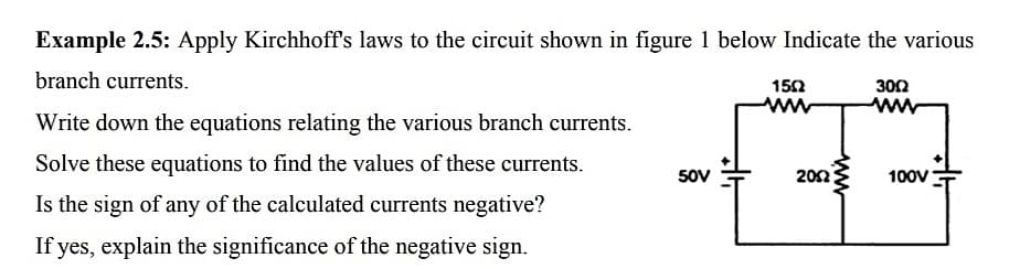 Example 2.5: Apply Kirchhoff's laws to the circuit shown in figure 1 below Indicate the various
branch currents.
152
300
Write down the equations relating the various branch currents.
Solve these equations to find the values of these currents.
50V
202
100V
Is the sign of any of the calculated currents negative?
If yes, explain the significance of the negative sign.
