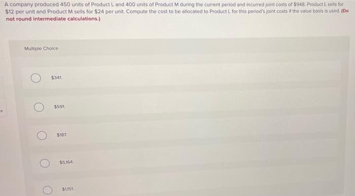 A company produced 450 units of Product L and 400 units of Product M during the current period and incurred Joint costs of $948. Product L sels for
$12 per unit and Product M selis for $24 per unit. Compute the cost to be allocated to Product L for this period's joint costs if the value basis is used (Do
not round intermediate calculations.)
Multiple Choice
$341.
$591
$187.
$5.164.
S1151
