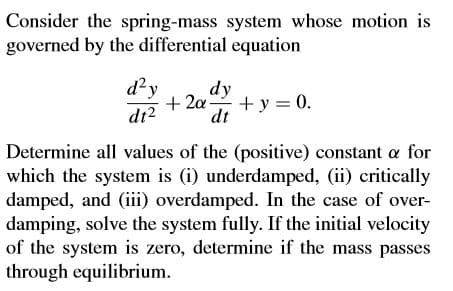 Consider the spring-mass system whose motion is
governed by the differential equation
d?y
dy
+ 2a
+ y = 0.
di?
dt
Determine all values of the (positive) constant a for
which the system is (i) underdamped, (ii) critically
damped, and (iii) overdamped. In the case of over-
damping, solve the system fully. If the initial velocity
of the system is zero, determine if the mass passes
through equilibrium.
