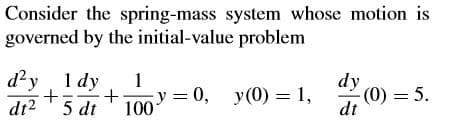 Consider the spring-mass system whose motion is
governed by the initial-value problem
d?y 1 dy
1
y =
100
— 0, у(0) 3D1,
dy
(0) = 5.
dt
dt2
5 dt

