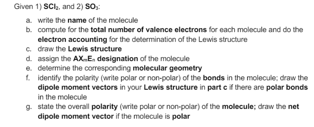 Given 1) SCI2, and 2) SO3:
a. write the name of the molecule
b. compute for the total number of valence electrons for each molecule and do the
electron accounting for the determination of the Lewis structure
c. draw the Lewis structure
d. assign the AXmEn designation of the molecule
e. determine the corresponding molecular geometry
f. identify the polarity (write polar or non-polar) of the bonds in the molecule; draw the
dipole moment vectors in your Lewis structure in part c if there are polar bonds
in the molecule
g. state the overall polarity (write polar or non-polar) of the molecule; draw the net
dipole moment vector if the molecule is polar
