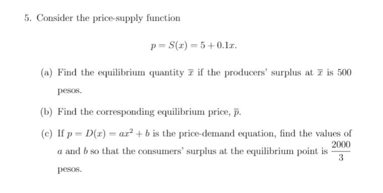 5. Consider the price-supply function
p= S(x) = 5 +0.1x.
(a) Find the equilibrium quantity T if the producers' surplus at T is 500
pesos.
(b) Find the corresponding equilibrium price, p.
(c) If p = D(x)= ax² + b is the price-demand equation, find the values of
2000
a and b so that the consumers' surplus at the equilibrium point is
3
pesos.
