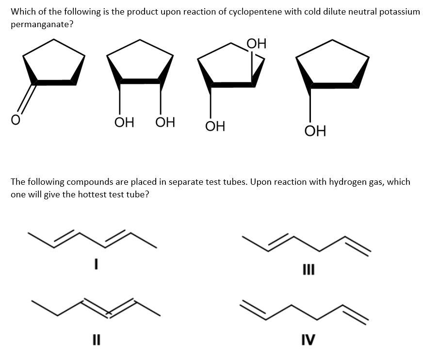 Which of the following is the product upon reaction of cyclopentene with cold dilute neutral potassium
permanganate?
ОН
.
ОН ОН
"I
ОН
The following compounds are placed in separate test tubes. Upon reaction with hydrogen gas, which
one will give the hottest test tube?
ОН
Ш
IV