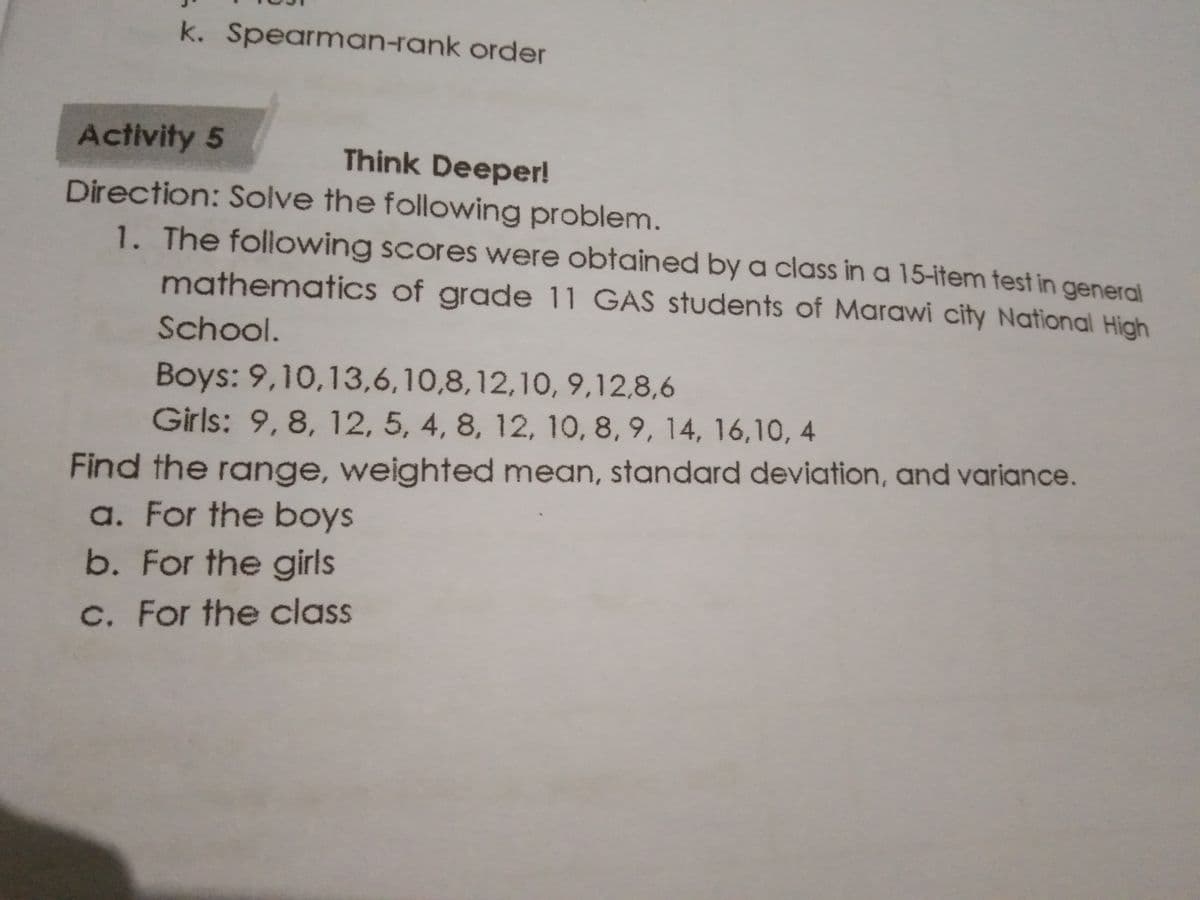 k. Spearman-rank order
Activity 5
Think Deeper!
Direction: Solve the following problem.
1. The following scores were obtained by a class in a 15-item test in general
mathematics of grade 11 GAS students of Marawi city National Hich
School.
Boys: 9,10,13,6,10,8,12,10, 9,12,8,6
Girls: 9, 8, 12, 5, 4, 8, 12, 10, 8, 9, 14, 16,10, 4
Find the range, weighted mean, standard deviation, and variance.
a. For the boys
b. For the girls
C. For the class
