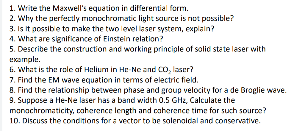 1. Write the Maxwell's equation in differential form.
2. Why the perfectly monochromatic light source is not possible?
3. Is it possible to make the two level laser system, explain?
4. What are significance of Einstein relation?
5. Describe the construction and working principle of solid state laser with
example.
6. What is the role of Helium in He-Ne and CO, laser?
7. Find the EM wave equation in terms of electric field.
8. Find the relationship between phase and group velocity for a de Broglie wave.
9. Suppose a He-Ne laser has a band width 0.5 GHz, Calculate the
monochromaticity, coherence length and coherence time for such source?
10. Discuss the conditions for a vector to be solenoidal and conservative.
