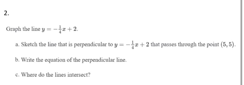 2.
Graph the line y = -e+ 2.
a. Sketch the line that is perpendicular to y = -x + 2 that passes through the point (5, 5).
b. Write the equation of the perpendicular line.
c. Where do the lines intersect?
