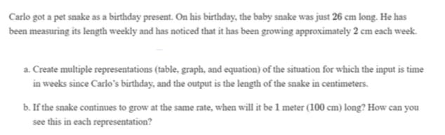 Carlo got a pet snake as a birthday present. On his birthday, the baby snake was just 26 cm long. He has
been measuring its length weekly and has noticed that it has been growing approximately 2 cm each week.
a. Create multiple representations (table, graph, and equation) of the situation for which the input is time
in weeks since Carlo's birthday, and the output is the length of the snake in centimeters.
b. If the snake continues to grow at the same rate, when will it be 1 meter (100 cm) long? How can you
see this in each representation?
