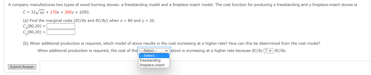 A company manufactures two types of wood-burning stoves: a freestanding model and a fireplace-insert model. The cost function for producing x freestanding and y fireplace-insert stoves is
C = 32xy + 170x + 200y + 1050.
(a) Find the marginal costs (dc/ax and ac/ay) when x = 80 and y = 20.
C(80,20) =
C,(80,20) =|
(b) When additional production is required, which model of stove results in the cost increasing at a higher rate? How can this be determined from the cost model?
When additional production is required, the cost of the
Select---
v stove is increasing at a higher rate because ac/ay ? v ac/əx.
-Select-
freestanding
fireplace-insert
Submit Answer
