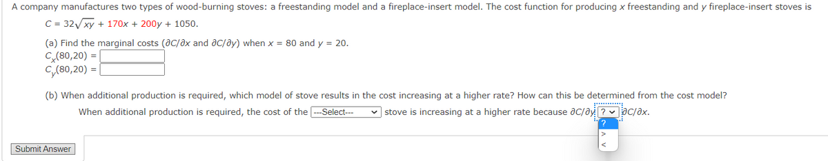 A company manufactures two types of wood-burning stoves: a freestanding model and a fireplace-insert model. The cost function for producing x freestanding and y fireplace-insert stoves is
C = 32Vxy + 170x + 200y + 1050.
(a) Find the marginal costs (ac/ax and aC/ay) when x = 80 and y = 20.
C(80,20) =
C,(80,20) =
(b) When additional production is required, which model of stove results in the cost increasing at a higher rate? How can this be determined from the cost model?
When additional production is required, the cost of the
-Select---
v stove is increasing at a higher rate because ac/ay ? v ac/əx.
Submit Answer
