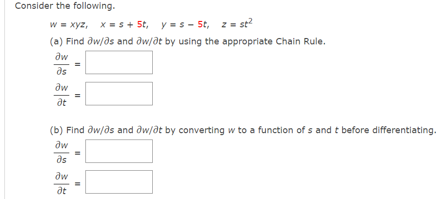 Consider the following.
w = xyz,
X = s + 5t,
y = s - 5t,
z = st?
(a) Find ðw/ds and dw/dt by using the appropriate Chain Rule.
aw
as
dw
at
(b) Find dw/ds and dw/at by converting w to a function of s and t before differentiating.
dw
as
aw
at
II
