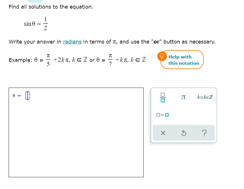 Find all solutions to the equation.
1
sine
2
Write your answer in radians in terms of T, and use the "or" button as necessary.
Help with
Example: 0 = +2kn, kE Z or 0 = = +ka, kE Z
5
7
this notation
믐
JT
k7,keZ
O or O
