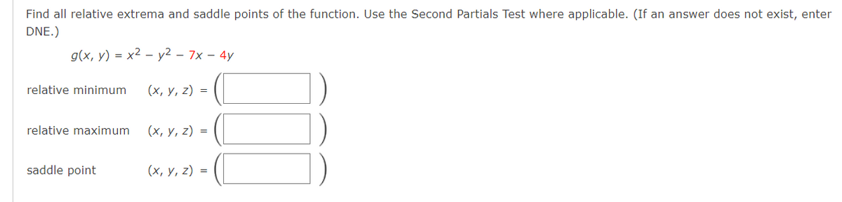 Find all relative extrema and saddle points of the function. Use the Second Partials Test where applicable. (If an answer does not exist, enter
DNE.)
g(x, y) = x2 – y2 – 7x – 4y
relative minimum
(х, у, 2) %3D
relative maximum
(х, у, 2) %3D
saddle point
(х, у, 2) %3D

