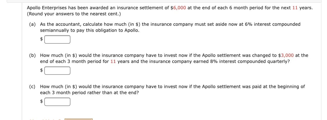 Apollo Enterprises has been awarded an insurance settlement of $6,000 at the end of each 6 month period for the next 11 years.
(Round your answers to the nearest cent.)
(a) As the accountant, calculate how much (in $) the insurance company must set aside now at 6% interest compounded
semiannually to pay this obligation to Apollo.
$
(b) How much (in $) would the insurance company have to invest now if the Apollo settlement was changed to $3,000 at the
end of each 3 month period for 11 years and the insurance company earned 8% interest compounded quarterly?
2$
(c) How much (in $) would the insurance company have to invest now if the Apollo settlement was paid at the beginning of
each 3 month period rather than at the end?
2$
