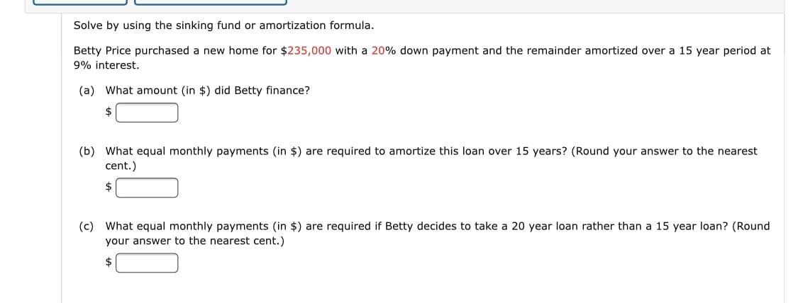 Solve by using the sinking fund or amortization formula.
Betty Price purchased a new home for $235,000 with a 20% down payment and the remainder amortized over a 15 year period at
9% interest.
(a) What amount (in $) did Betty finance?
2$
(b) What equal monthly payments (in $) are required to amortize this loan over 15 years? (Round your answer to the nearest
cent.)
2$
(c) What equal monthly payments (in $) are required if Betty decides to take a 20 year loan rather than a 15 year loan? (Round
your answer to the nearest cent.)
