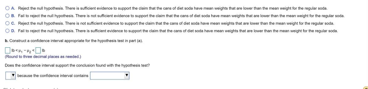 A. Reject the null hypothesis. There is sufficient evidence to support the claim that the cans of diet soda have mean weights that are lower than the mean weight for the regular soda.
B. Fail to reject the null hypothesis. There is not sufficient evidence to support the claim that the cans of diet soda have mean weights that are lower than the mean weight for the regular soda.
O C. Reject the null hypothesis. There is not sufficient evidence to support the claim that the cans of diet soda have mean weights that are lower than the mean weight for the regular soda.
D. Fail to reject the null hypothesis. There is sufficient evidence to support the claim that the cans of diet soda have mean weights that are lower than the mean weight for the regular soda.
b. Construct a confidence interval appropriate for the hypothesis test in part (a).
> ZH - 't> qi
(Round to three decimal places as needed.)
Ib
Does the confidence interval support the conclusion found with the hypothesis test?
because the confidence interval contains
