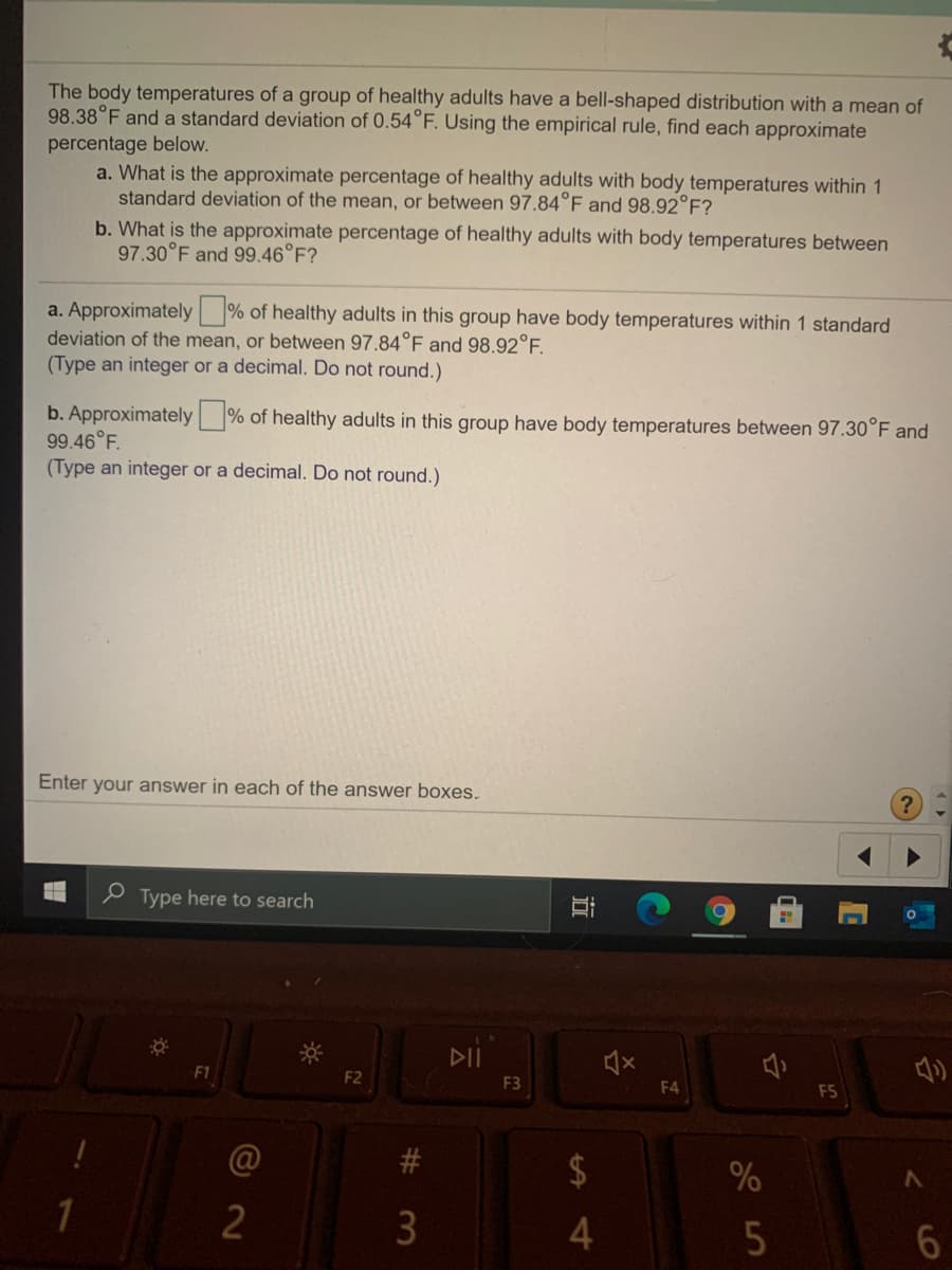 The body temperatures of a group of healthy adults have a bell-shaped distribution with a mean of
98.38°F and a standard deviation of 0.54°F. Using the empirical rule, find each approximate
percentage below.
a. What is the approximate percentage of healthy adults with body temperatures within 1
standard deviation of the mean, or between 97.84°F and 98.92°F?
b. What is the approximate percentage of healthy adults with body temperatures between
97.30°F and 99.46°F?
a. Approximately % of healthy adults in this group have body temperatures within 1 standard
deviation of the mean, or between 97.84°F and 98.92°E.
(Type an integer or a decimal. Do not round.)
b. Approximately % of healthy adults in this group have body temperatures between 97.30°F and
99.46°F.
(Type an integer or a decimal. Do not round.)
Enter your answer in each of the answer boxes.
e Type here to search
DII
F1
F2
F3
F4
F5
23
2$
3
立
#3
