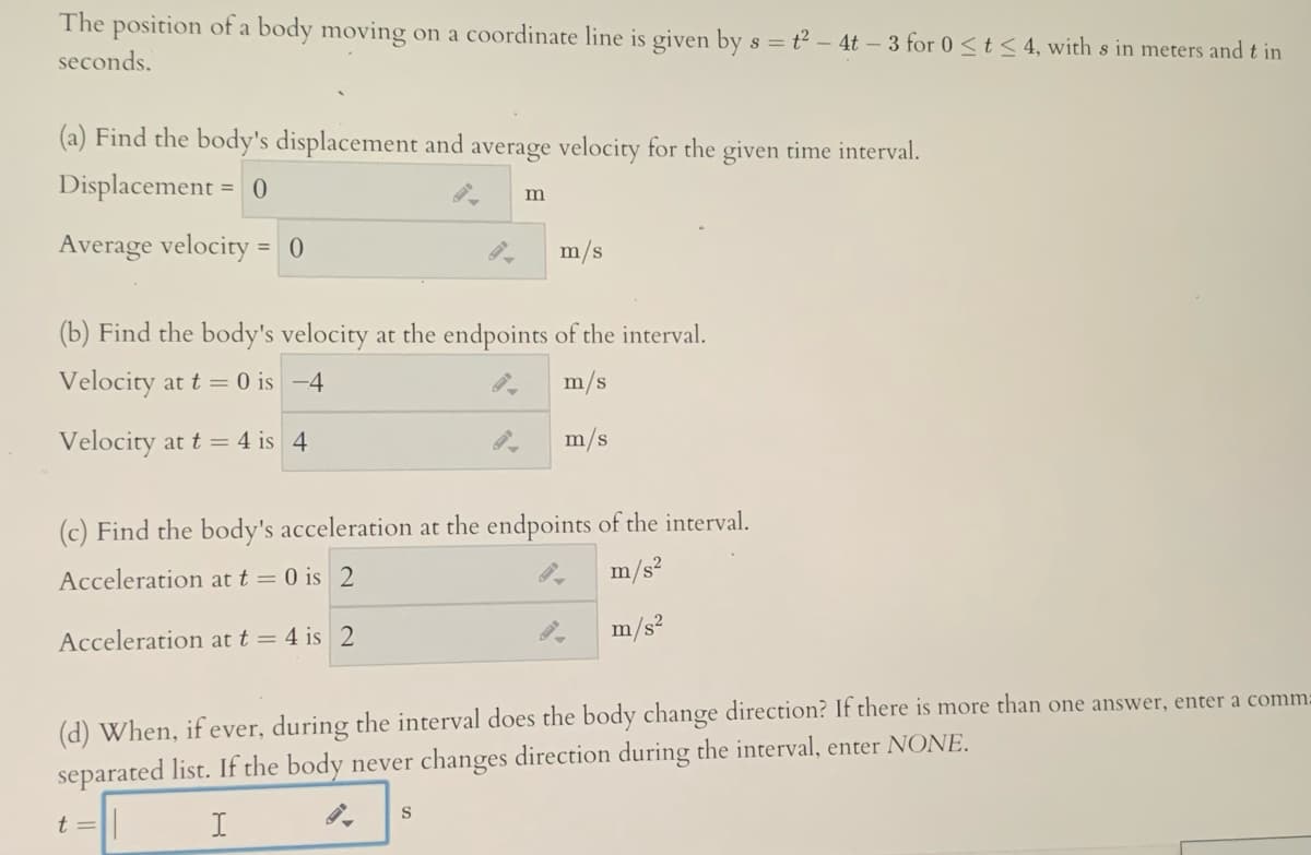 The position of a body moving on a coordinate line is given by s = t² – 4t – 3 for 0 <t< 4, with s in meters and t in
seconds.
(a) Find the body's displacement and average velocity for the given time interval.
Displacement = 0
Average velocity = 0
m/s
(b) Find the body's velocity at the endpoints of the interval.
Velocity at t = 0 is -4
m/s
Velocity at t = 4 is 4
m/s
(c) Find the body's acceleration at the endpoints of the interval.
Acceleration at t = 0 is 2
m/s?
Acceleration at t = 4 is 2
m/s?
(d) When, ifever, during the interval does the body change direction? If there is more than one answer, enter a comm:
separated list. If the body never changes direction during the interval, enter NONE.
t =
I
