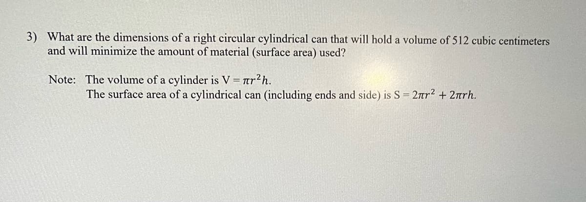 3) What are the dimensions of a right circular cylindrical can that will hold a volume of 512 cubic centimeters
and will minimize the amount of material (surface area) used?
Note: The volume of a cylinder is V = ar2h.
The surface area of a cylindrical can (including ends and side) is S = 2rr2 + 2arh.
