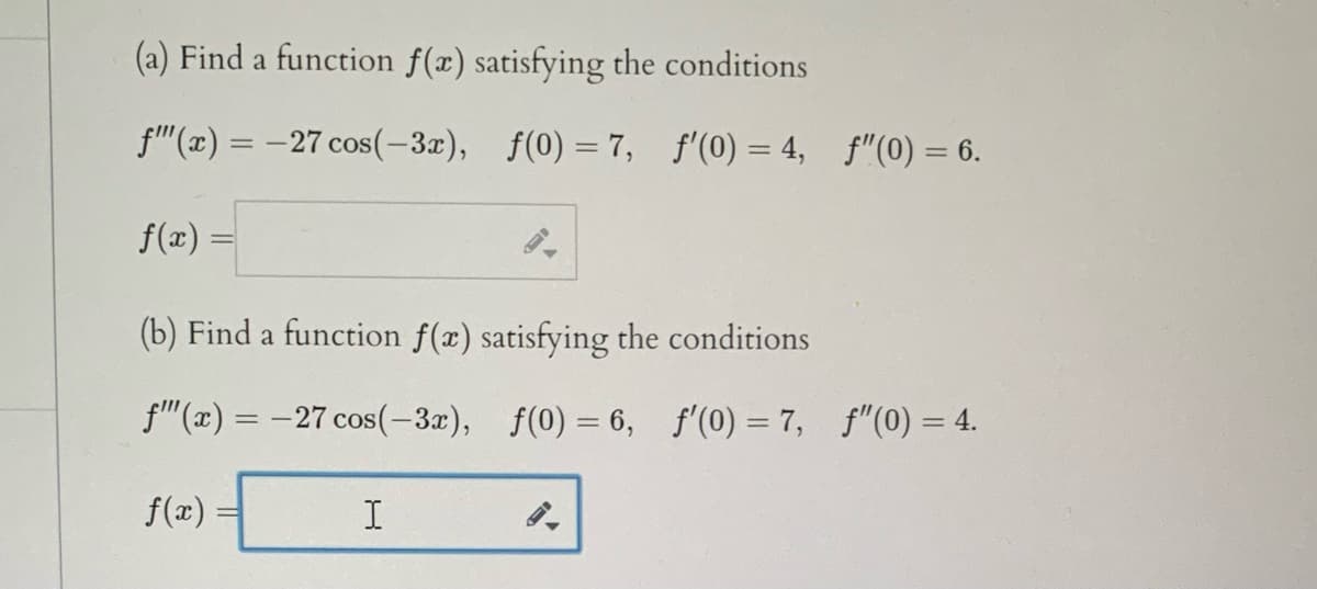 (a) Find a function f(x) satisfying the conditions
f"(x) = -27 cos(-3x), f(0) =7, f'(0) = 4, f"(0) = 6.
%3D
f(x) =
(b) Find a function f(x) satisfying the conditions
f"(x) = -27 cos(-3x), f(0) = 6, f'(0) = 7, f"(0) = 4.
f(x)
I
