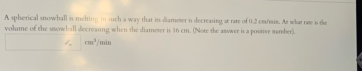 A spherical snowball is melting in such a way that its diameter is decreasing at rate of 0.2 cm/min. At what rate is the
volume of the snowball decreasing when the diameter is 16 cm. (Note the answer is a positive number).
cm /min
