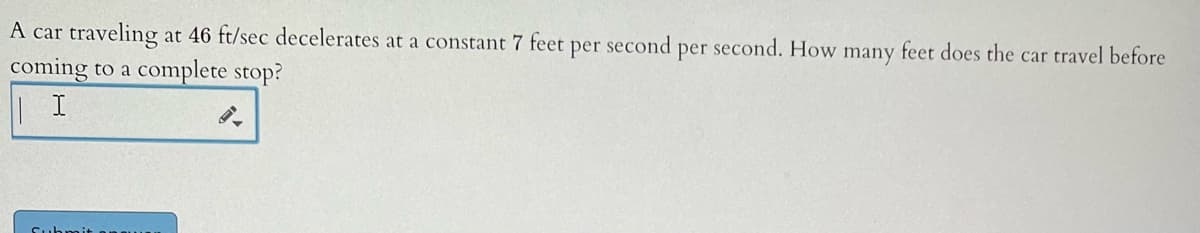 A car traveling at 46 ft/sec decelerates at a constant 7 feet per second per second. How many feet does the car travel before
coming to a complete stop?
| I
