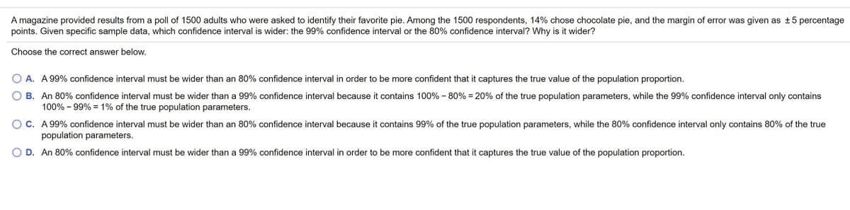 A magazine provided results from a poll of 1500 adults who were asked to identify their favorite pie. Among the 1500 respondents, 14% chose chocolate pie, and the margin of error was given as ±5 percentage
points. Given specific sample data, which confidence interval is wider: the 99% confidence interval or the 80% confidence interval? Why is it wider?
Choose the correct answer below.
A. A 99% confidence interval must be wider than an 80% confidence interval in order to be more confident that it captures the true value of the population proportion.
B. An 80% confidence interval must be wider than a 99% confidence interval because it contains 100% - 80% = 20% of the true population parameters, while the 99% confidence interval only contains
100% - 99% = 1% of the true population parameters.
C. A 99% confidence interval must be wider than an 80% confidence interval because it contains 99% of the true population parameters, while the 80% confidence interval only contains 80% of the true
population parameters.
D. An 80% confidence interval must be wider than a 99% confidence interval in order to be more confident that it captures the true value of the population proportion.
