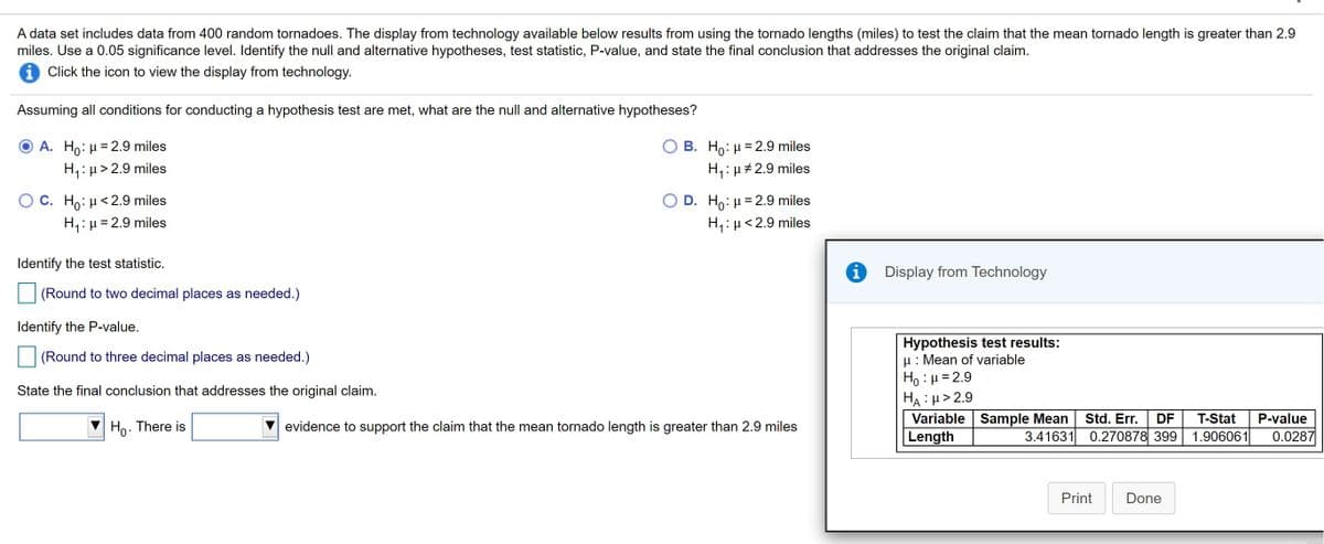 A data set includes data from 400 random tornadoes. The display from technology available below results from using the tornado lengths (miles) to test the claim that the mean tornado length is greater than 2.9
miles. Use a 0.05 significance level. Identify the null and alternative hypotheses, test statistic, P-value, and state the final conclusion that addresses the original claim.
i Click the icon to view the display from technology.
Assuming all conditions for conducting a hypothesis test are met, what are the null and alternative hypotheses?
B. Ho: H = 2.9 miles
H,: µ#2.9 miles
A. Ho: H = 2.9 miles
H,:µ> 2.9 miles
O C. Ho: µ< 2.9 miles
H,:H= 2.9 miles
D. Ho: H= 2.9 miles
H1:µ<2.9 miles
Identify the test statistic.
Display from Technology
(Round to two decimal places as needed.)
Identify the P-value.
Hypothesis test results:
u: Mean of variable
Ho : µ = 2.9
HA : µ> 2.9
Variable Sample Mean
Length
(Round to three decimal places as needed.)
State the final conclusion that addresses the original claim.
Std. Err.
3.41631 0.270878 399
DF
T-Stat
P-value
Ho. There is
evidence to support the claim that the mean tornado length is greater than 2.9 miles
1.906061
0.0287
Print
Done
