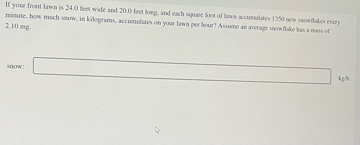 If your front lawn is 24.0 feet wide and 20.0 feet long, and each square foot of lawn accumulates 1350 new snowflakes every
minute, how much snow, in kilograms, accumulates on your lawn per hour? Assume an average snowflake has a mass of
2.10 mg.
snow:
kg/h