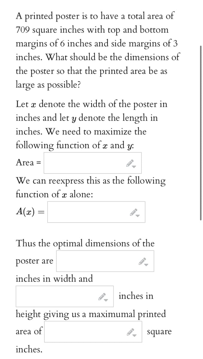 A printed poster is to have a total area of
709 square inches with top and bottom
margins of 6 inches and side margins of 3
inches. What should be the dimensions of
the
poster so that the printed area be as
large as possible?
Let a denote the width of the poster in
inches and let y denote the length in
inches. We need to maximize the
following function of x and y:
Area =
We can reexpress this as the following
function of x alone:
A(x) =
Thus the optimal dimensions of the
poster are
inches in width and
inches in
height giving us a maximumal printed
area of
square
inches.
