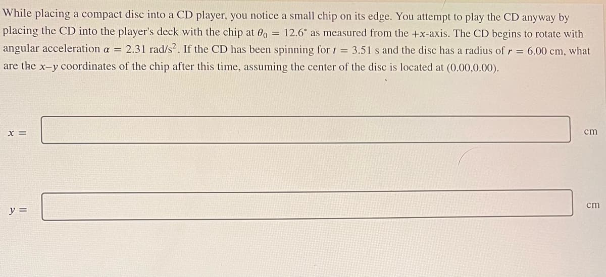 While placing a compact disc into a CD player, you notice a small chip on its edge. You attempt to play the CD anyway by
placing the CD into the player's deck with the chip at 0o = 12.6° as measured from the +x-axis. The CD begins to rotate with
angular acceleration a = 2.31 rad/s². If the CD has been spinning for t = 3.51 s and the disc has a radius of r = 6.00 cm, what
are the x-y coordinates of the chip after this time, assuming the center of the disc is located at (0.00,0.00).
X =
y =
cm
cm