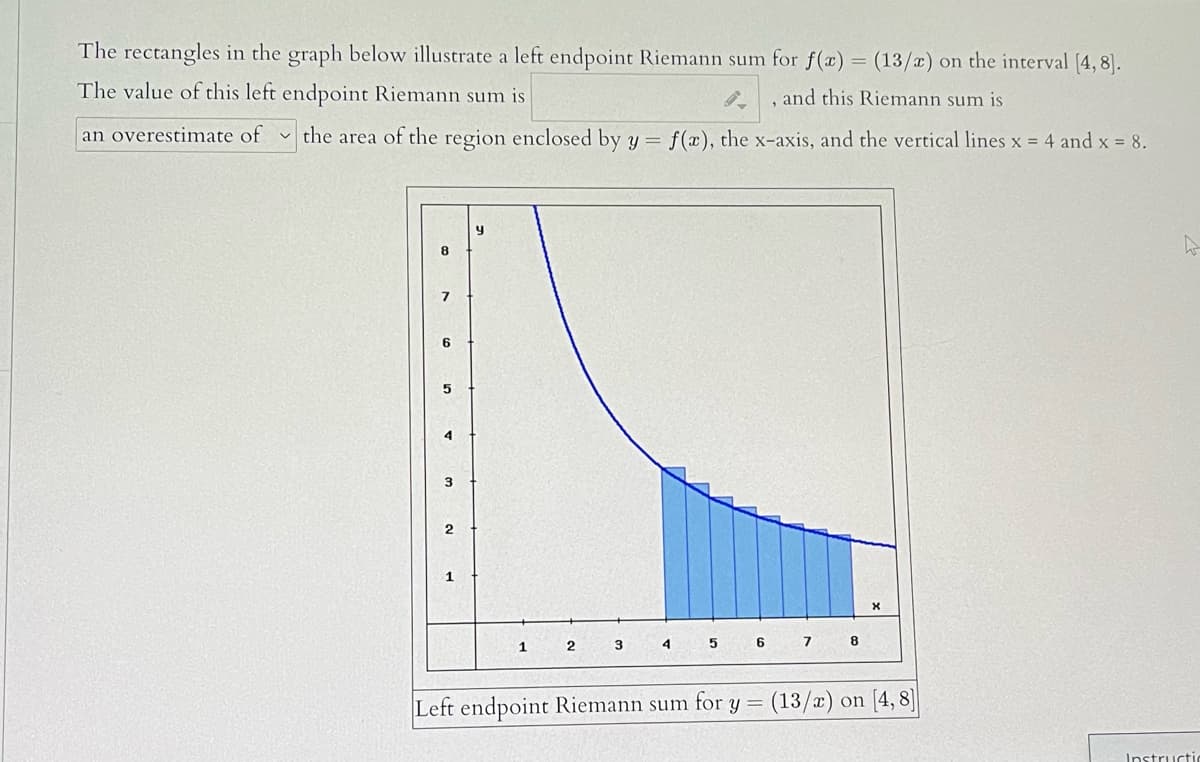 The rectangles in the graph below illustrate a left endpoint Riemann sum for f(x) = (13/x) on the interval (4, 8].
The value of this left endpoint Riemann sum is
and this Riemann sum is
an overestimate of the area of the region enclosed by y =
f(x), the x-axis, and the vertical lines x = 4 and x = 8.
8
6.
4
1.
6.
7
8
1
Left endpoint Riemann sum for y = (13/x) on [4, 8]
Instructi
