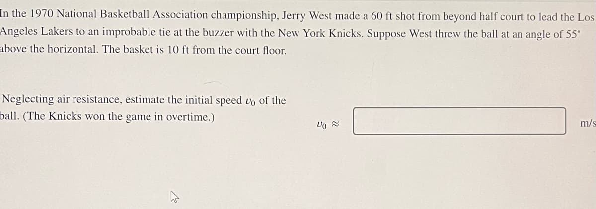 In the 1970 National Basketball Association championship, Jerry West made a 60 ft shot from beyond half court to lead the Los
Angeles Lakers to an improbable tie at the buzzer with the New York Knicks. Suppose West threw the ball at an angle of 55°
above the horizontal. The basket is 10 ft from the court floor.
Neglecting air resistance, estimate the initial speed vo of the
ball. (The Knicks won the game in overtime.)
ہلے
Vo ≈
m/s