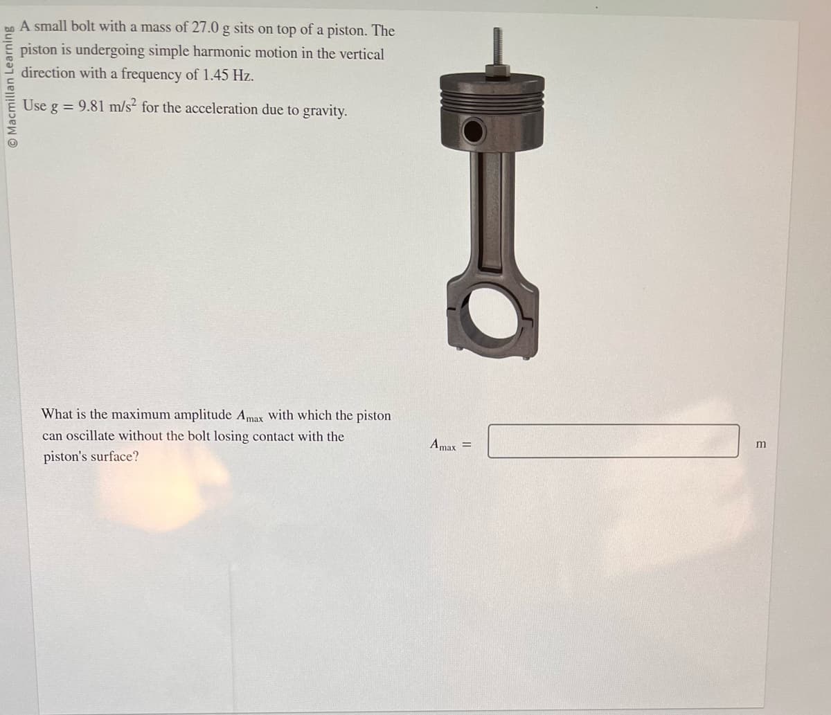 O Macmillan Learning
A small bolt with a mass of 27.0 g sits on top of a piston. The
piston is undergoing simple harmonic motion in the vertical
direction with a frequency of 1.45 Hz.
Use g = 9.81 m/s² for the acceleration due to gravity.
What is the maximum amplitude Amax with which the piston
can oscillate without the bolt losing contact with the
piston's surface?
Amax =
m