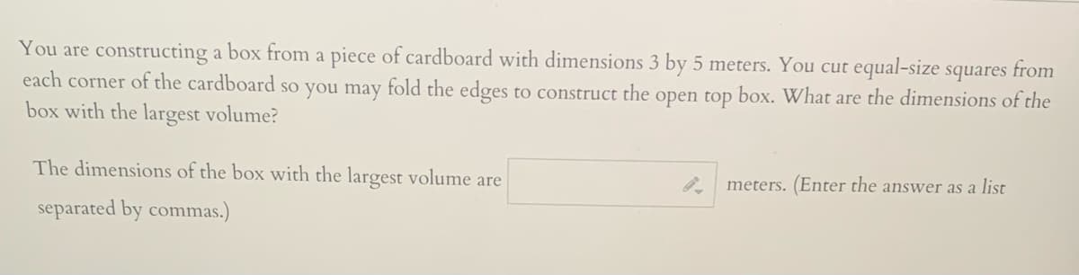 You are constructing a box from a piece of cardboard with dimensions 3 by 5 meters. You cut equal-size squares from
each corner of the cardboard so you may fold the edges to construct the open top box. What are the dimensions of the
box with the largest volume?
The dimensions of the box with the largest volume are
meters. (Enter the answer as a list
separated by commas.)
