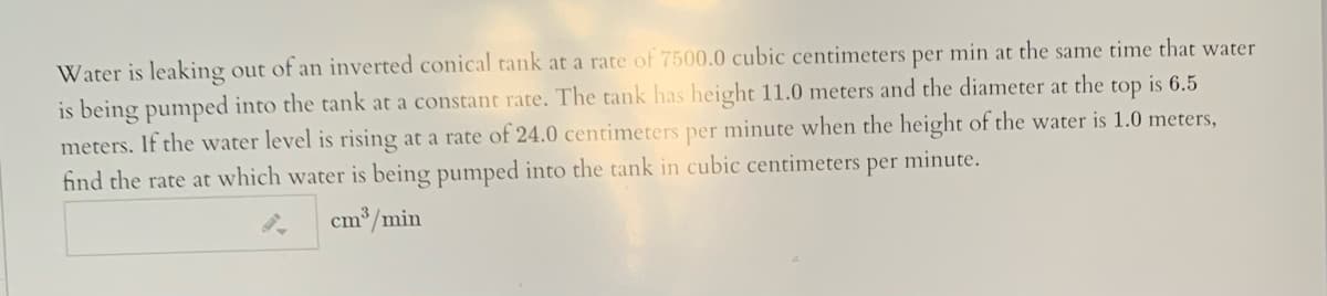 Water is leaking out of an inverted conical tank at a rate of 7500.0 cubic centimeters per min at the same time that water
is being pumped into the tank at a constant rate. The tank has height 11.0 meters and the diameter at the top is 6.5
meters. If the water level is rising at a rate of 24.0 centimeters per minute when the height of the water is 1.0 meters,
find the rate at which water is being pumped into the tank in cubic centimeters per minute.
cm³/min
