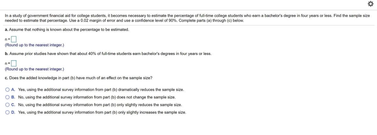 In a study of government financial aid for college students, it becomes necessary to estimate the percentage of full-time college students who earn a bachelor's degree in four years or less. Find the sample size
needed to estimate that percentage. Use a 0.02 margin of error and use a confidence level of 90%. Complete parts (a) through (c) below.
a. Assume that nothing is known about the percentage to be estimated.
n =
(Round up to the nearest integer.)
b. Assume prior studies have shown that about 40% of full-time students earn bachelor's degrees in four years or less.
n =
(Round up to the nearest integer.)
c. Does the added knowledge in part (b) have much of an effect on the sample size?
O A. Yes, using the additional survey information from part (b) dramatically reduces the sample size.
B. No, using the additional survey information from part (b) does not change the sample size.
O C. No, using the additional survey information from part (b) only slightly reduces the sample size.
D. Yes, using the additional survey information from part (b) only slightly increases the sample size.
