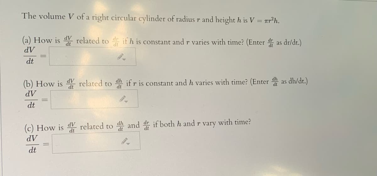 The volume V of a right circular cylinder of radius r and height h is V = ar²h.
(a) How is related to if h is constant and r varies with time? (Enter as dr/dt.)
dV
dt
dV
(b) How is related to h if r is constant and h varies with time? (Enter as dh/dt.)
dV
dt
(c) How is dV related to dh and dr if both h and r vary with time?
AP
dV
dt
