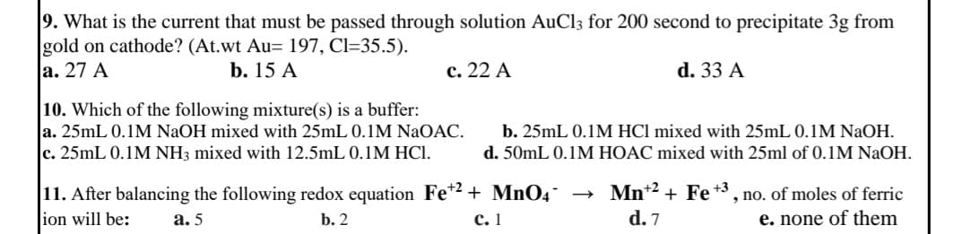 9. What is the current that must be passed through solution AuCl3 for 200 second to precipitate 3g from
gold on cathode? (At.wt Au= 197, C1=35.5).
a. 27 A
b. 15 A
c. 22 A
d. 33 A
10. Which of the following mixture(s) is a buffer:
a. 25mL 0.1M NaOH mixed with 25mL 0.1M NaOAC.
c. 25mL 0.1M NH3 mixed with 12.5mL 0.1M HC1.
b. 25mL 0.1M HCl mixed with 25mL 0.1M NaOH.
d. 50mL 0.1M HOAC mixed with 25ml of 0.1M NaOH.
11. After balancing the following redox equation Fe+2+ MnO4
ion will be:
a. 5
b. 2
C. 1
Mn+2+ Fe +3, , no. of moles of ferric
d. 7
e. none of them