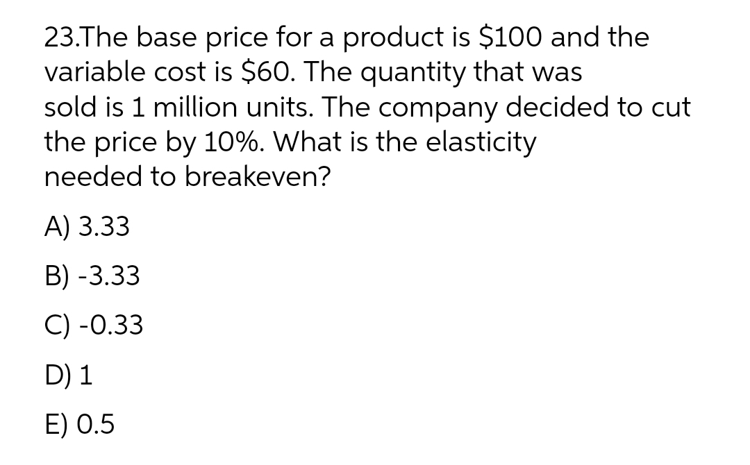 23.The base price for a product is $100 and the
variable cost is $60. The quantity that was
sold is 1 million units. The company decided to cut
the price by 10%. What is the elasticity
needed to breakeven?
A) 3.33
B) -3.33
C) -0.33
D) 1
E) 0.5
