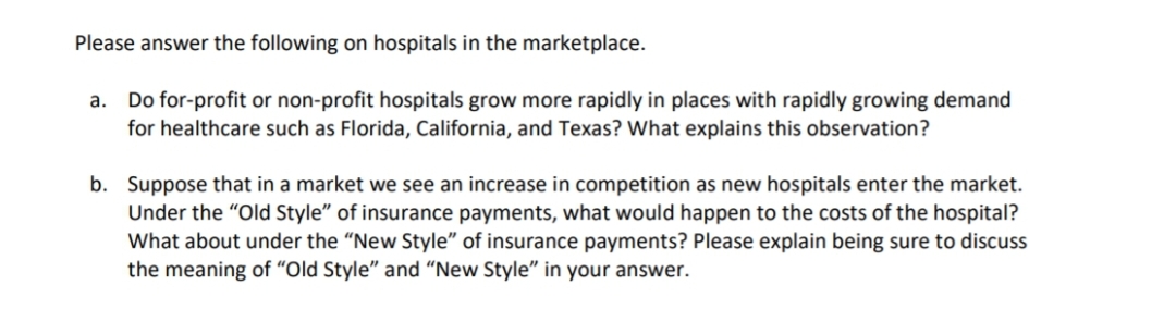 Please answer the following on hospitals in the marketplace.
Do for-profit or non-profit hospitals grow more rapidly in places with rapidly growing demand
for healthcare such as Florida, California, and Texas? What explains this observation?
а.
b. Suppose that in a market we see an increase in competition as new hospitals enter the market.
Under the "Old Style" of insurance payments, what would happen to the costs of the hospital?
What about under the "New Style" of insurance payments? Please explain being sure to discuss
the meaning of "Old Style" and "New Style" in your answer.

