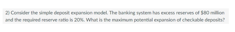 2) Consider the simple deposit expansion model. The banking system has excess reserves of $80 million
and the required reserve ratio is 20%. What is the maximum potential expansion of checkable deposits?
