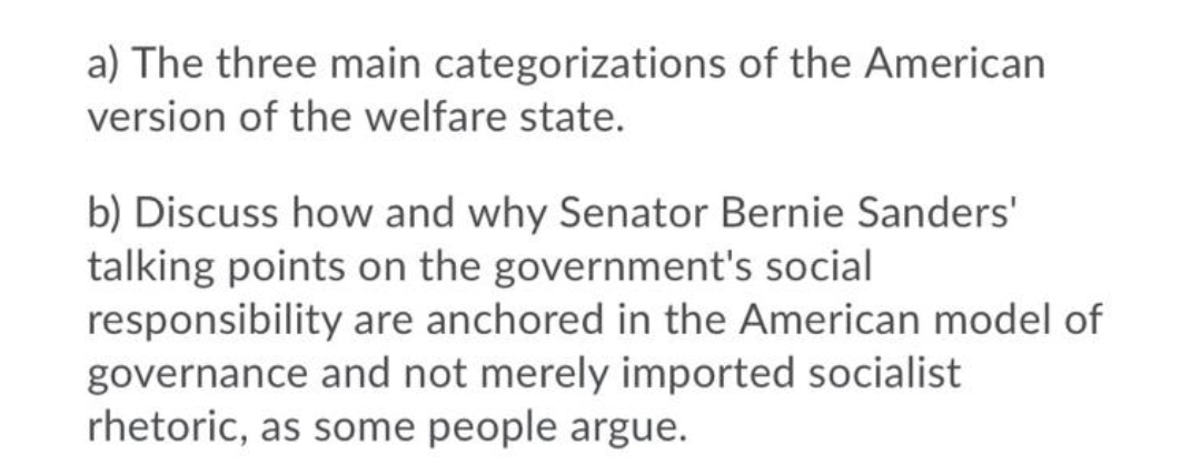 a) The three main categorizations of the American
version of the welfare state.
b) Discuss how and why Senator Bernie Sanders'
talking points on the government's social
responsibility are anchored in the American model of
governance and not merely imported socialist
rhetoric, as some people argue.
