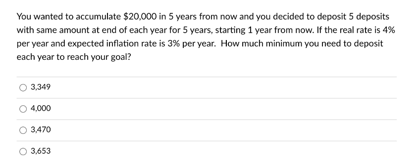 You wanted to accumulate $20,000 in 5 years from now and you decided to deposit 5 deposits
with same amount at end of each year for 5 years, starting 1 year from now. If the real rate is 4%
per year and expected inflation rate is 3% per year. How much minimum you need to deposit
each year to reach your goal?
3,349
4,000
3,470
3,653
