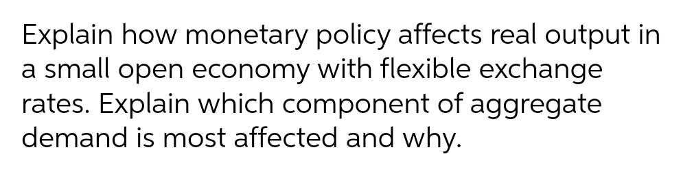 Explain how monetary policy affects real output in
a small open economy with flexible exchange
rates. Explain which component of aggregate
demand is most affected and why.
