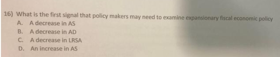 16) What is the first signal that policy makers may need to examine expansionary fiscal economic policy
A. A decrease in AS
B. A decrease in AD
C. A decrease in LRSA
D. An increase in AS
