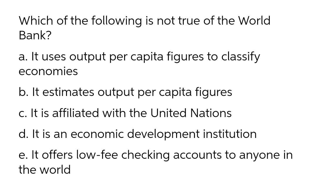 Which of the following is not true of the World
Bank?
a. It uses output per capita figures to classify
economies
b. It estimates output per capita figures
c. It is affiliated with the United Nations
d. It is an economic development institution
e. It offers low-fee checking accounts to anyone in
the world
