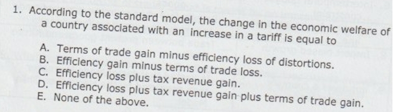 1. According to the standard model, the change in the economic welfare of
a country associated with an increase in a tariff is equal to
A. Terms of trade gain minus efficiency loss of distortions.
B. Efficiency gain minus terms of trade loss.
C. Efficiency loss plus tax revenue gain.
D. Efficiency loss plus tax revenue gain plus terms of trade gain.
E. None of the above.
