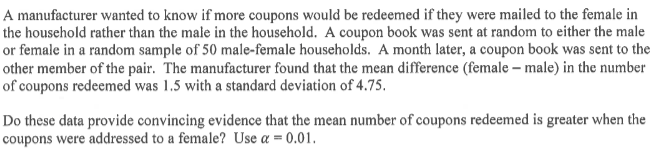 A manufacturer wanted to know if more coupons would be redeemed if they were mailed to the female in
the household rather than the male in the household. A coupon book was sent at random to either the male
or female in a random sample of 50 male-female households. A month later, a coupon book was sent to the
other member of the pair. The manufacturer found that the mean difference (female – male) in the number
of coupons redeemed was 1.5 with a standard deviation of 4.75.
Do these data provide convincing evidence that the mean number of coupons redeemed is greater when the
coupons were addressed to a female? Use a = 0.01.
