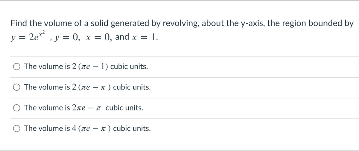 Find the volume of a solid generated by revolving, about the y-axis, the region bounded by
v = 2e* , y = 0, x =
0, and x = 1.
O The volume is 2 (ne – 1) cubic units.
The volume is 2 (re – 1 ) cubic units.
-
The volume is 2re -
T cubic units.
The volume is 4 (ne – n ) cubic units.
